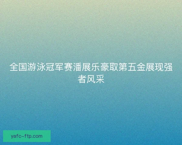 全国游泳冠军赛潘展乐豪取第五金展现强者风采
