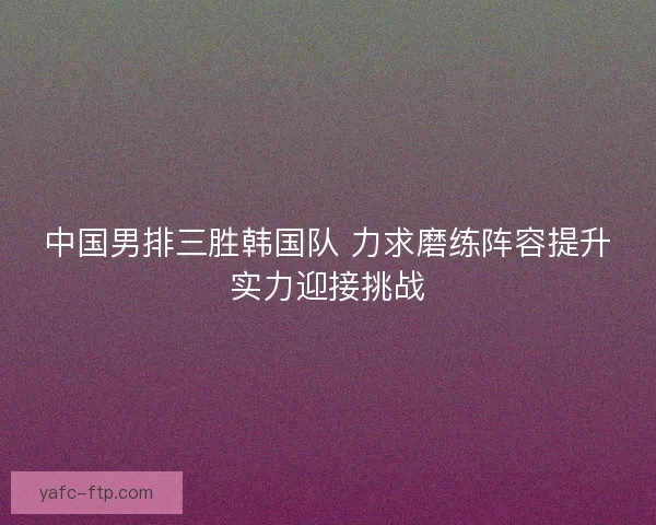中国男排三胜韩国队 力求磨练阵容提升实力迎接挑战