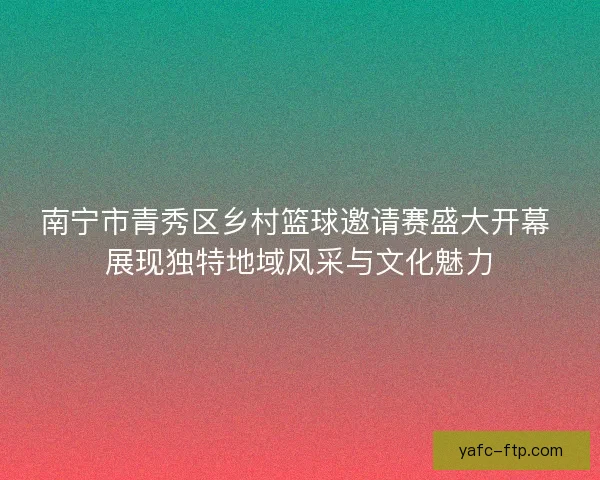 南宁市青秀区乡村篮球邀请赛盛大开幕 展现独特地域风采与文化魅力