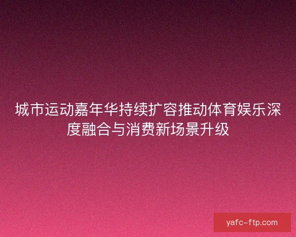 城市运动嘉年华持续扩容推动体育娱乐深度融合与消费新场景升级
