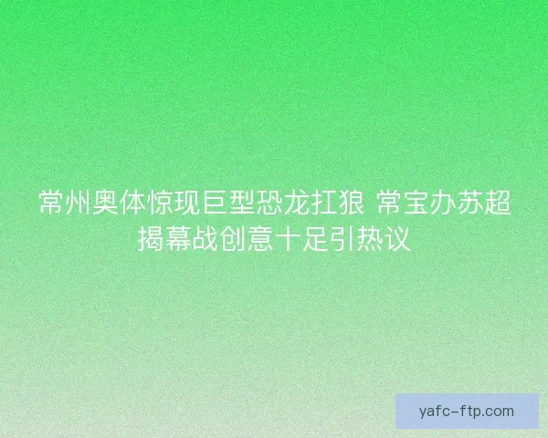 常州奥体惊现巨型恐龙扛狼 常宝办苏超揭幕战创意十足引热议