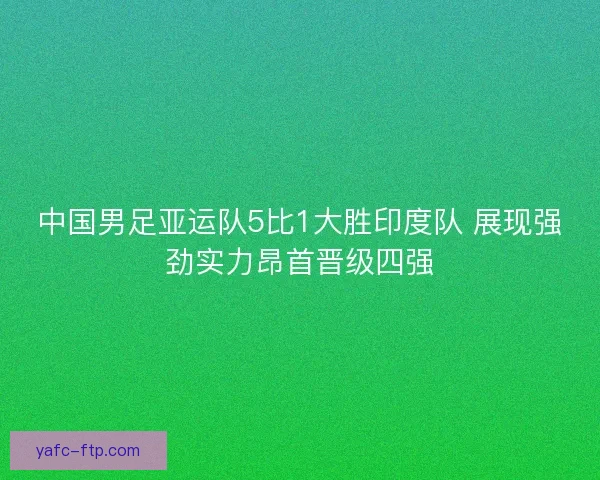 中国男足亚运队5比1大胜印度队 展现强劲实力昂首晋级四强