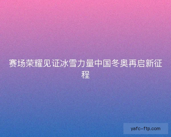 赛场荣耀见证冰雪力量中国冬奥再启新征程
