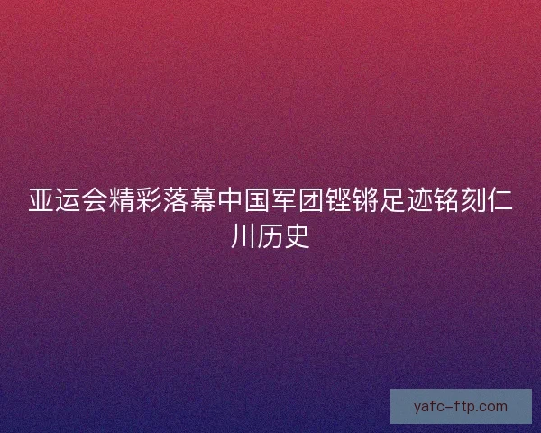 亚运会精彩落幕中国军团铿锵足迹铭刻仁川历史