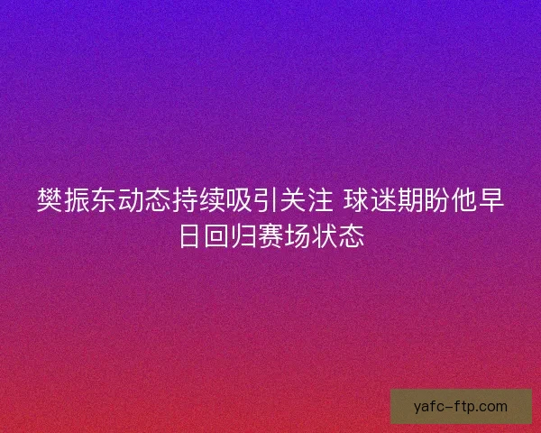 樊振东动态持续吸引关注 球迷期盼他早日回归赛场状态