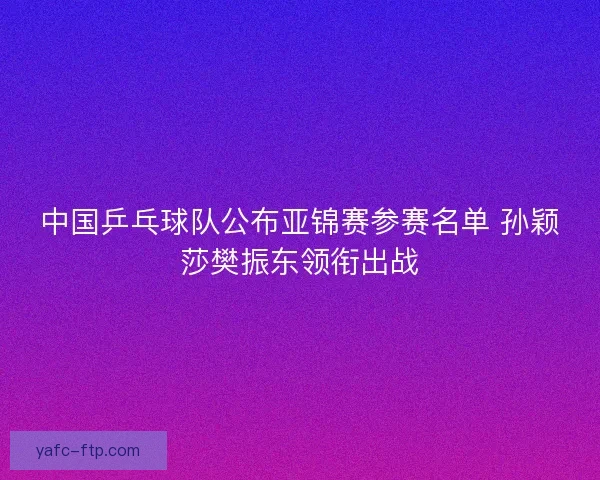 中国乒乓球队公布亚锦赛参赛名单 孙颖莎樊振东领衔出战