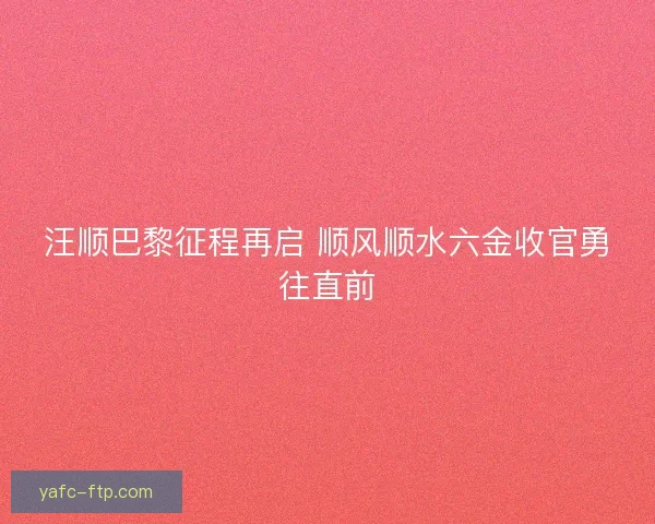 汪顺巴黎征程再启 顺风顺水六金收官勇往直前