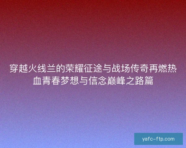 穿越火线兰的荣耀征途与战场传奇再燃热血青春梦想与信念巅峰之路篇