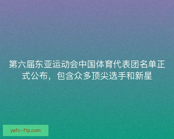 第六届东亚运动会中国体育代表团名单正式公布，包含众多顶尖选手和新星