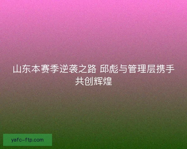 山东本赛季逆袭之路 邱彪与管理层携手共创辉煌