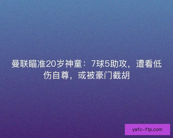 曼联瞄准20岁神童：7球5助攻，遭看低伤自尊，或被豪门截胡